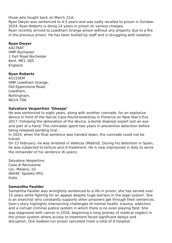 those who fought back on March 21st. Ryan Dwyer was sentenced to 4,5 years and was sadly recalled to prison in October 2024. Ryan Roberts is doing 14 years in prison on various charges.  Ryan recently arrived to Lowdham Grange prison without any property due to a fire in the previous prison. He has been bullied by staff and is struggling with solation.  Ryan Dwyer A4276AT  HMP Rochester  1 Fort Road Rochester Kent, ME1 305 England  Ryan Roberts ASISSEM  HMP Lowdham Grange, 0ld Epperstone Road, Lowdham, Nottingham,  NG14 7DA  Salvatore Vespertino ‘Ghespe’ He was sentenced to eight years, along with another comrade, for an explosive device in front of the fascist Casa Pound bookshop in Florence on New Year’s Eve 2017. Following the detonation of the device, a bomb disposal expert lost an eye and part of a hand. The comrades spent two years in preventive detention before being released pending trial.  In 2024, when the final sentence was handed down, the comrade could not be traced.  On 15 February, he was arrested in Vallecas (Madrid). During his detention in Spain, he was subjected to torture and ll-treatment. He is now imprisoned in Italy to serve the remainder of his sentence (6 years).  Salvatore Vespertino Casa di Reclusione Loc. Maiano, 10 06049 Spoleto (PG) Italia  Samantha Fauld ‘Samantha Faulder was wrongfully sentenced to a life in prison, she has served over 15 years while fighting for an appeal despite huge barriers i the legal system. She is an anarchist who constantly supports other prisoners get through thelr sentences. Sam’s story highlights intersecting challenges of mental health, trauma, addiction and a corrupt criminal justice system in which there is no even playing field. She was diagnosed with cancer in 2016, beginning a long joumey of medical neglect in the prison system where access to treatment faced significant delays and disruption. One Sodexo-run prison cancelled more a total of 8 hospital  